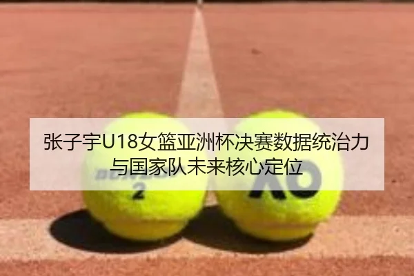张子宇U18女篮亚洲杯决赛数据统治力与国家队未来核心定位